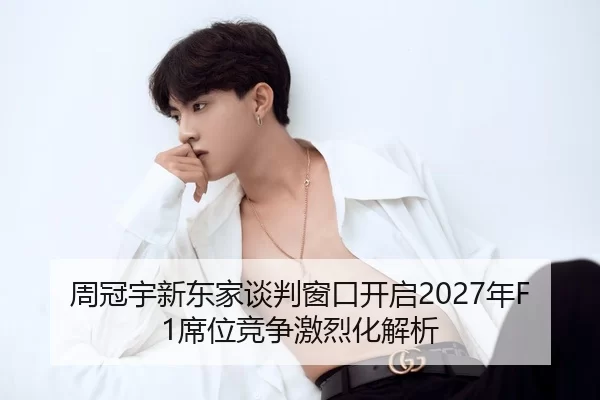 周冠宇新东家谈判窗口开启2027年F1席位竞争激烈化解析