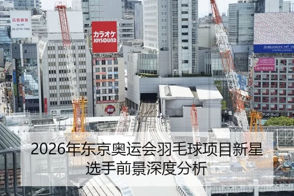 2026年东京奥运会羽毛球项目新星选手前景深度分析
