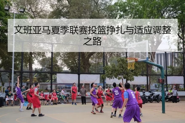 文班亚马夏季联赛投篮挣扎与适应调整之路