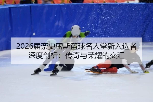 2026届奈史密斯篮球名人堂新入选者深度剖析：传奇与荣耀的交汇