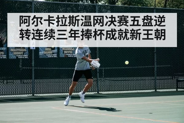 阿尔卡拉斯温网决赛五盘逆转连续三年捧杯成就新王朝