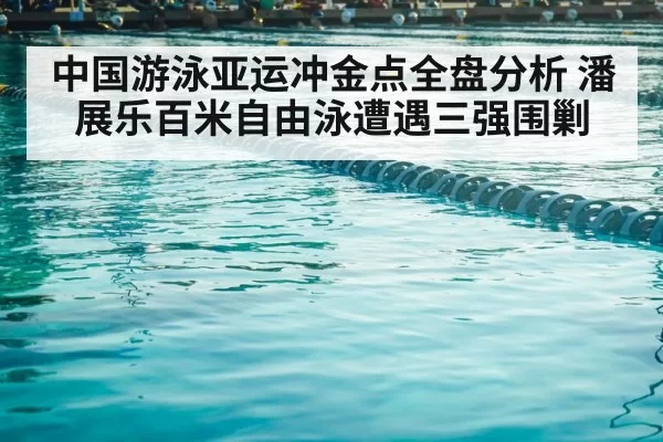 中国游泳亚运冲金点全盘分析 潘展乐百米自由泳遭遇三强围剿